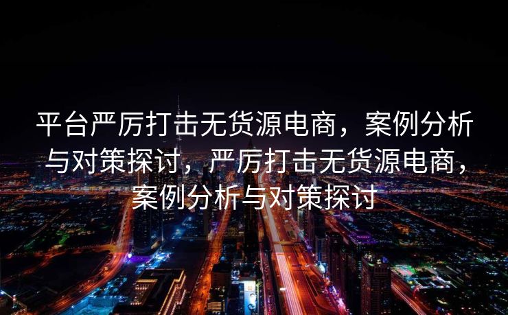 平台严厉打击无货源电商，案例分析与对策探讨，严厉打击无货源电商，案例分析与对策探讨