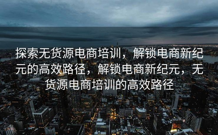 探索无货源电商培训，解锁电商新纪元的高效路径，解锁电商新纪元，无货源电商培训的高效路径