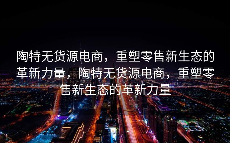 陶特无货源电商，重塑零售新生态的革新力量，陶特无货源电商，重塑零售新生态的革新力量