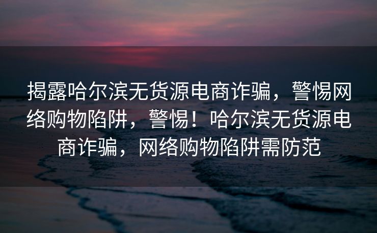 揭露哈尔滨无货源电商诈骗，警惕网络购物陷阱，警惕！哈尔滨无货源电商诈骗，网络购物陷阱需防范