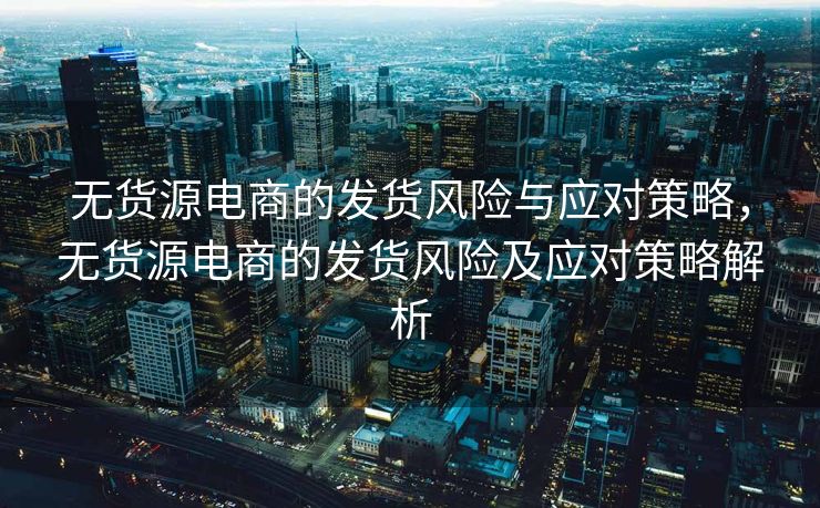 无货源电商的发货风险与应对策略，无货源电商的发货风险及应对策略解析