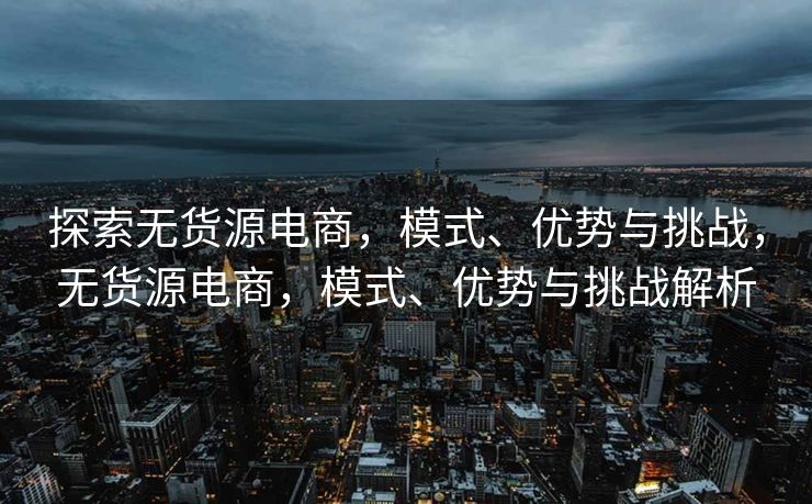 探索无货源电商，模式、优势与挑战，无货源电商，模式、优势与挑战解析