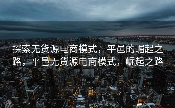 探索无货源电商模式，平邑的崛起之路，平邑无货源电商模式，崛起之路
