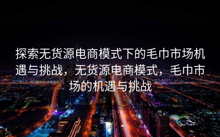 探索无货源电商模式下的毛巾市场机遇与挑战，无货源电商模式，毛巾市场的机遇与挑战