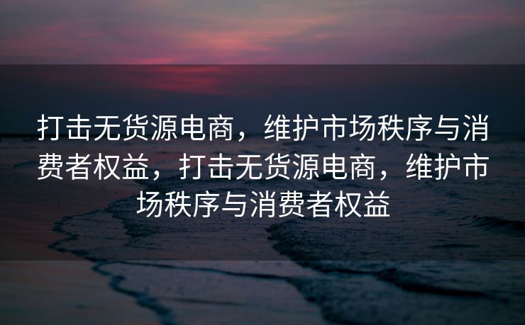 打击无货源电商，维护市场秩序与消费者权益，打击无货源电商，维护市场秩序与消费者权益