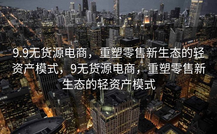 9.9无货源电商，重塑零售新生态的轻资产模式，9无货源电商，重塑零售新生态的轻资产模式