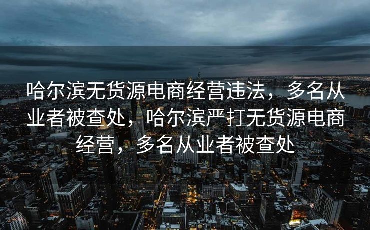 哈尔滨无货源电商经营违法，多名从业者被查处，哈尔滨严打无货源电商经营，多名从业者被查处