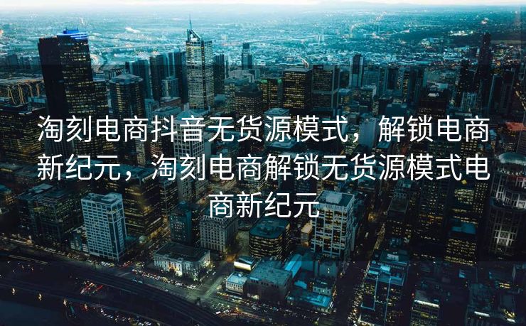 淘刻电商抖音无货源模式，解锁电商新纪元，淘刻电商解锁无货源模式电商新纪元