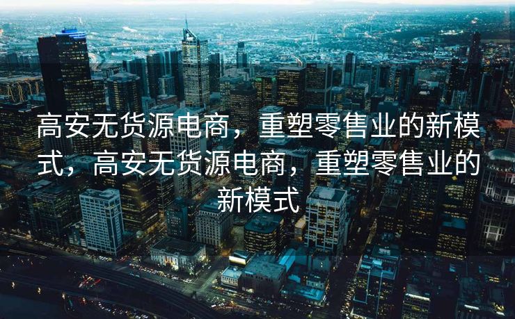 高安无货源电商，重塑零售业的新模式，高安无货源电商，重塑零售业的新模式