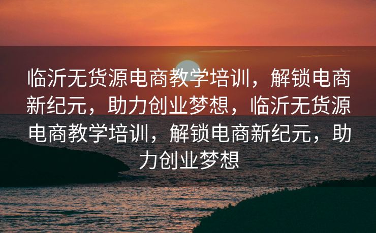 临沂无货源电商教学培训，解锁电商新纪元，助力创业梦想，临沂无货源电商教学培训，解锁电商新纪元，助力创业梦想