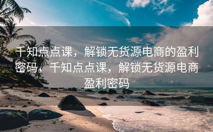 千知点点课，解锁无货源电商的盈利密码，千知点点课，解锁无货源电商盈利密码