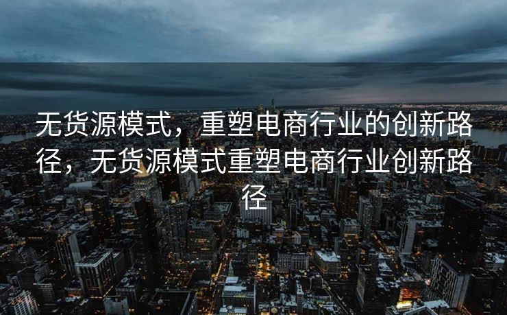 无货源模式，重塑电商行业的创新路径，无货源模式重塑电商行业创新路径
