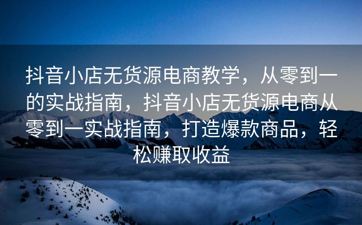 抖音小店无货源电商教学，从零到一的实战指南，抖音小店无货源电商从零到一实战指南，打造爆款商品，轻松赚取收益