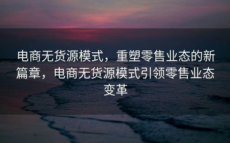 电商无货源模式，重塑零售业态的新篇章，电商无货源模式引领零售业态变革
