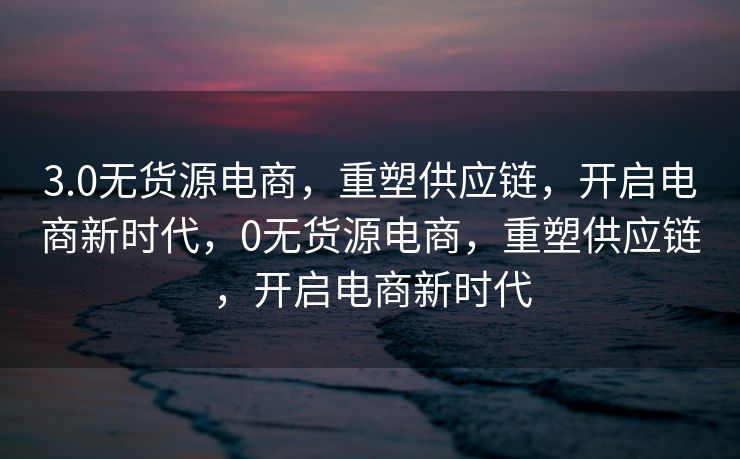 3.0无货源电商，重塑供应链，开启电商新时代，0无货源电商，重塑供应链，开启电商新时代