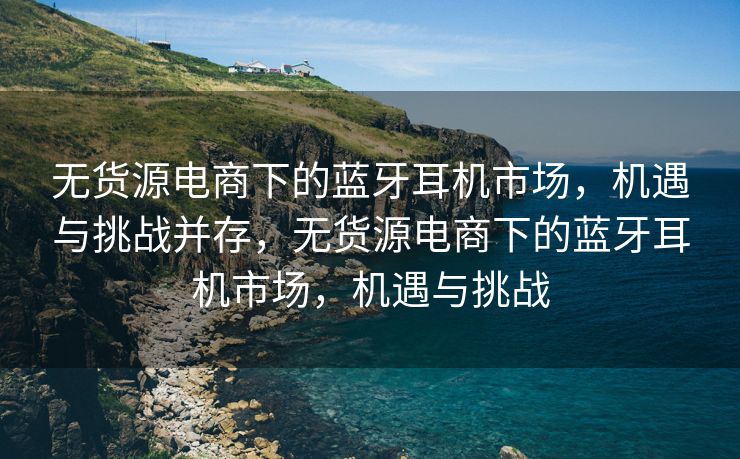 无货源电商下的蓝牙耳机市场，机遇与挑战并存，无货源电商下的蓝牙耳机市场，机遇与挑战