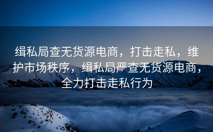 缉私局查无货源电商，打击走私，维护市场秩序，缉私局严查无货源电商，全力打击走私行为