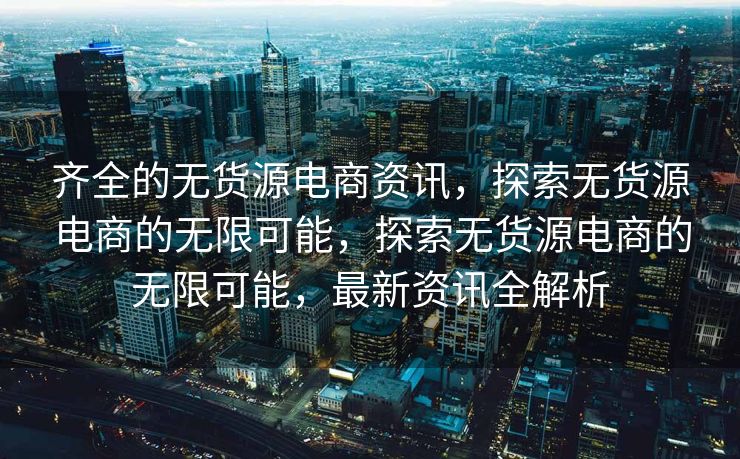 齐全的无货源电商资讯，探索无货源电商的无限可能，探索无货源电商的无限可能，最新资讯全解析