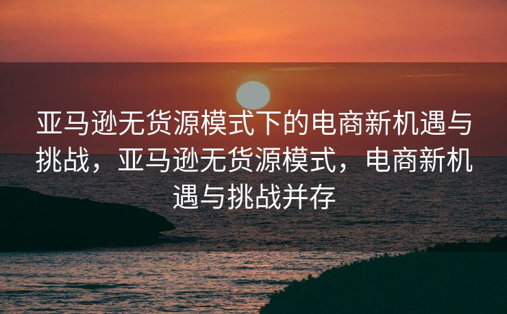 亚马逊无货源模式下的电商新机遇与挑战，亚马逊无货源模式，电商新机遇与挑战并存