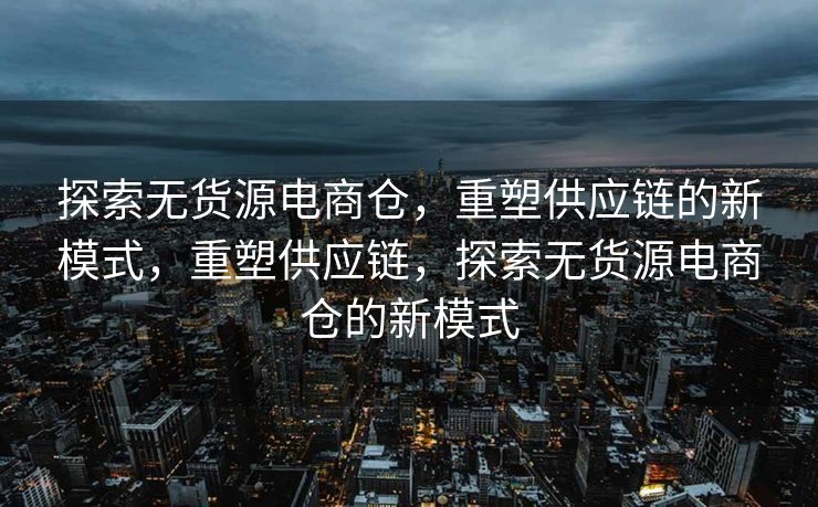 探索无货源电商仓，重塑供应链的新模式，重塑供应链，探索无货源电商仓的新模式