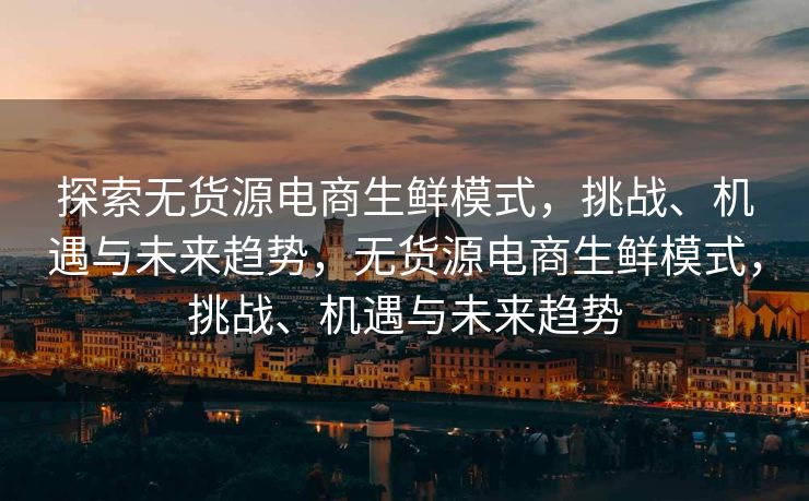 探索无货源电商生鲜模式，挑战、机遇与未来趋势，无货源电商生鲜模式，挑战、机遇与未来趋势