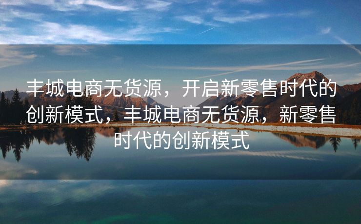 丰城电商无货源，开启新零售时代的创新模式，丰城电商无货源，新零售时代的创新模式