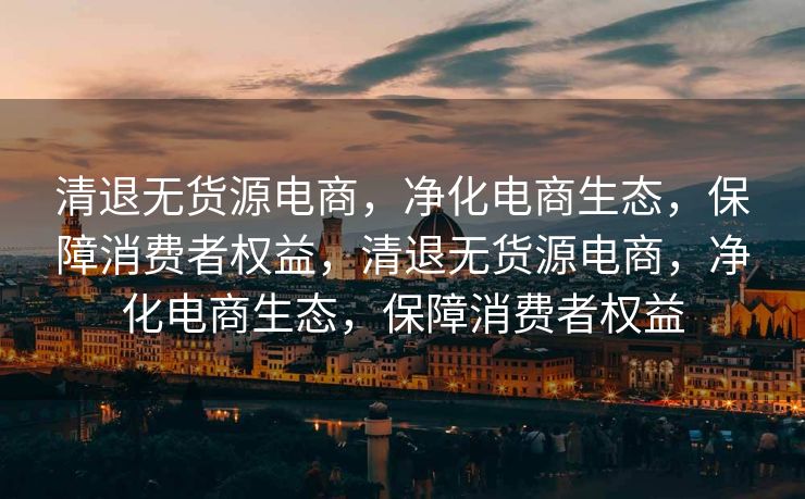 清退无货源电商，净化电商生态，保障消费者权益，清退无货源电商，净化电商生态，保障消费者权益
