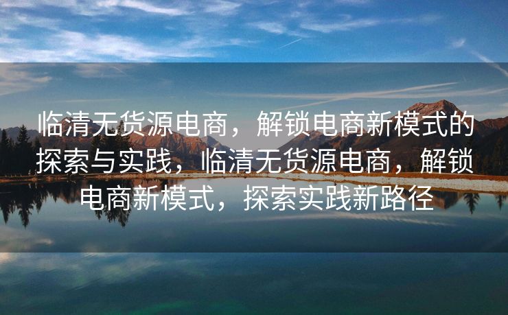 临清无货源电商，解锁电商新模式的探索与实践，临清无货源电商，解锁电商新模式，探索实践新路径