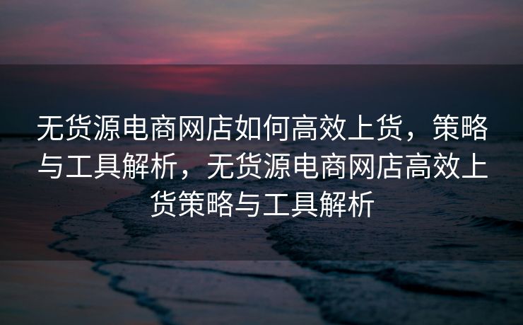 无货源电商网店如何高效上货，策略与工具解析，无货源电商网店高效上货策略与工具解析