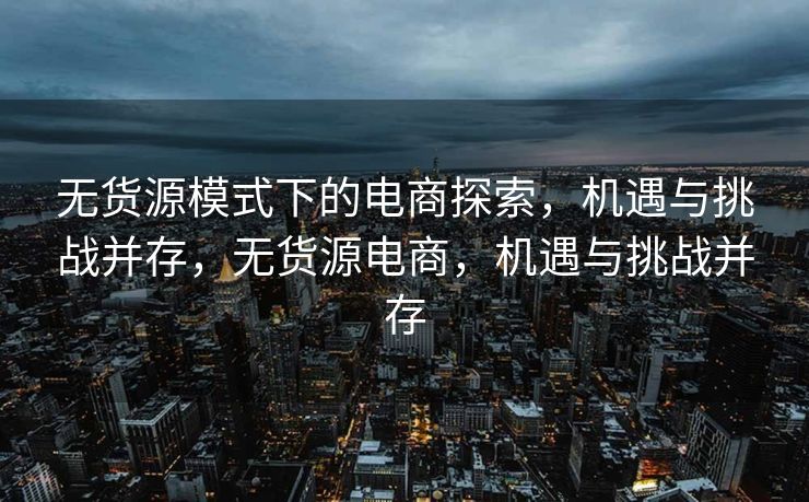 无货源模式下的电商探索，机遇与挑战并存，无货源电商，机遇与挑战并存