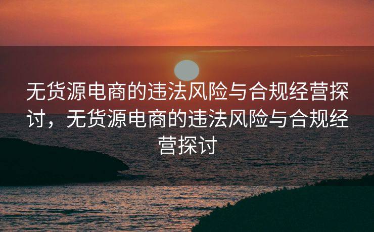 无货源电商的违法风险与合规经营探讨，无货源电商的违法风险与合规经营探讨