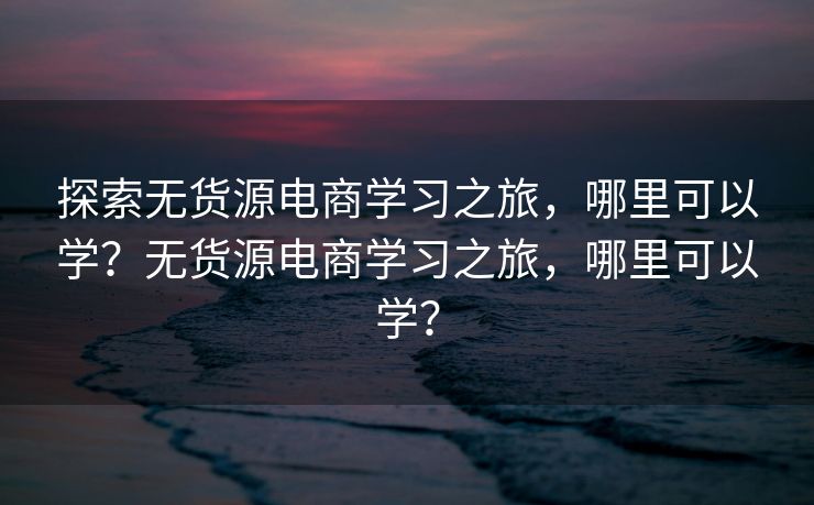 探索无货源电商学习之旅，哪里可以学？无货源电商学习之旅，哪里可以学？