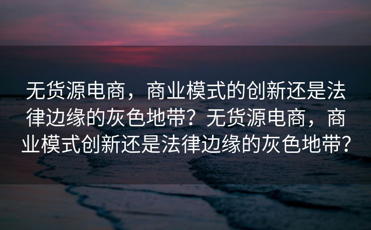 无货源电商，商业模式的创新还是法律边缘的灰色地带？无货源电商，商业模式创新还是法律边缘的灰色地带？