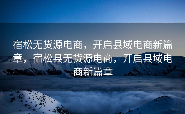 宿松无货源电商，开启县域电商新篇章，宿松县无货源电商，开启县域电商新篇章