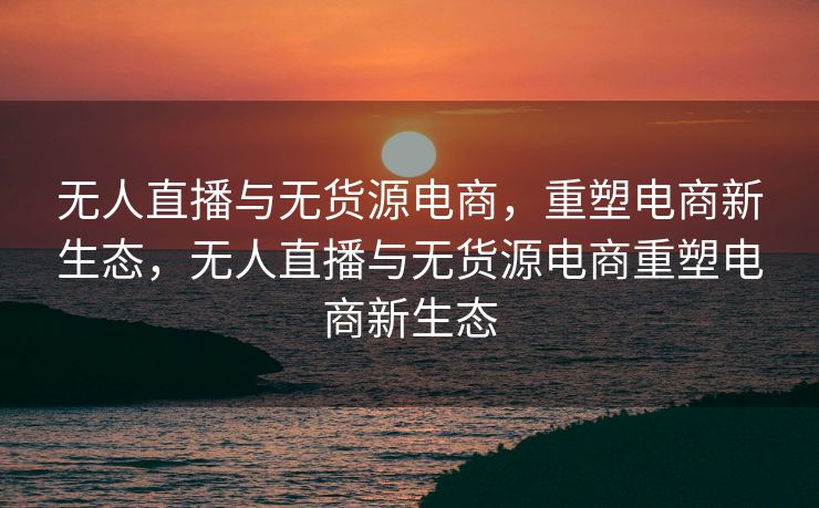 无人直播与无货源电商，重塑电商新生态，无人直播与无货源电商重塑电商新生态