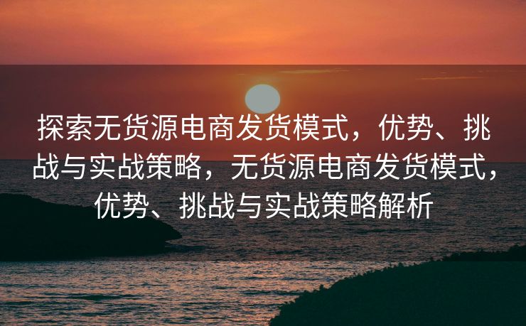 探索无货源电商发货模式，优势、挑战与实战策略，无货源电商发货模式，优势、挑战与实战策略解析
