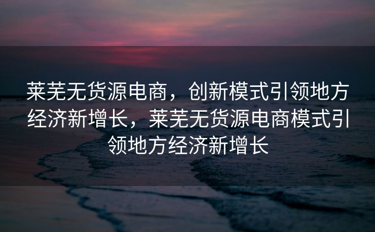 莱芜无货源电商，创新模式引领地方经济新增长，莱芜无货源电商模式引领地方经济新增长