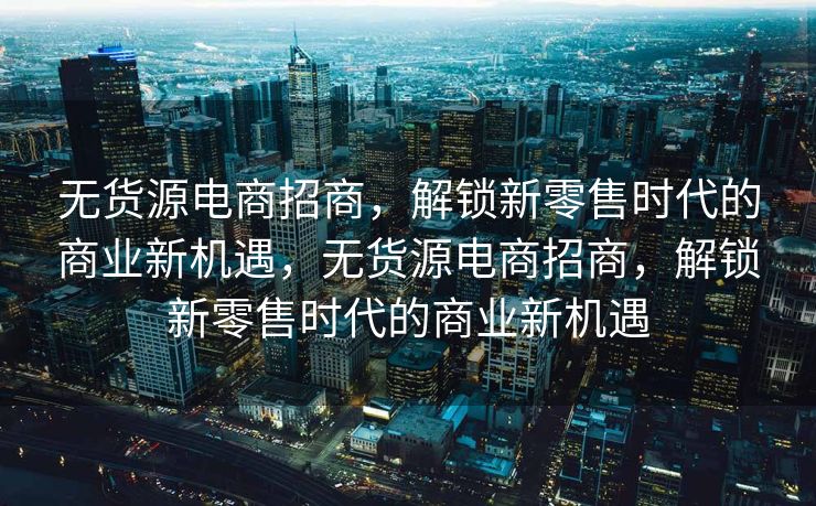 无货源电商招商，解锁新零售时代的商业新机遇，无货源电商招商，解锁新零售时代的商业新机遇