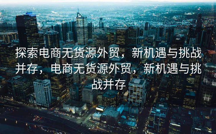 探索电商无货源外贸，新机遇与挑战并存，电商无货源外贸，新机遇与挑战并存