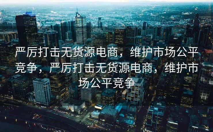 严厉打击无货源电商，维护市场公平竞争，严厉打击无货源电商，维护市场公平竞争
