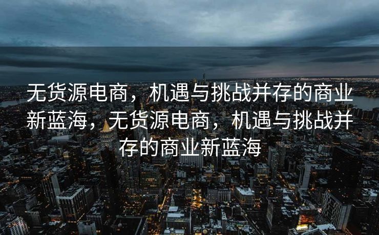 无货源电商，机遇与挑战并存的商业新蓝海，无货源电商，机遇与挑战并存的商业新蓝海