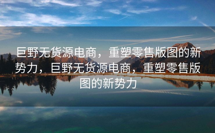 巨野无货源电商，重塑零售版图的新势力，巨野无货源电商，重塑零售版图的新势力