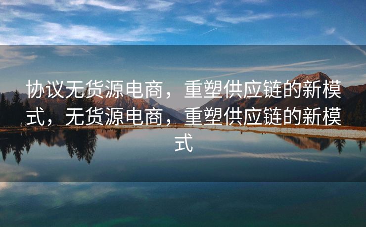 协议无货源电商，重塑供应链的新模式，无货源电商，重塑供应链的新模式