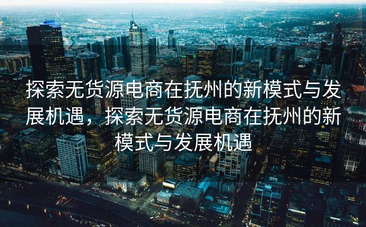探索无货源电商在抚州的新模式与发展机遇，探索无货源电商在抚州的新模式与发展机遇