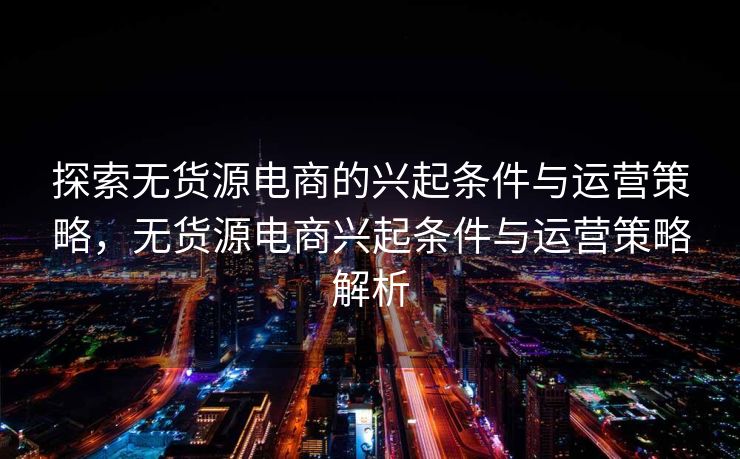 探索无货源电商的兴起条件与运营策略，无货源电商兴起条件与运营策略解析