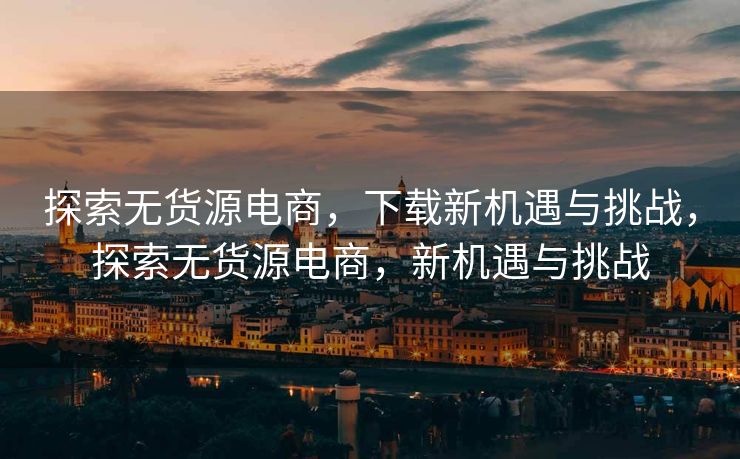 探索无货源电商，下载新机遇与挑战，探索无货源电商，新机遇与挑战