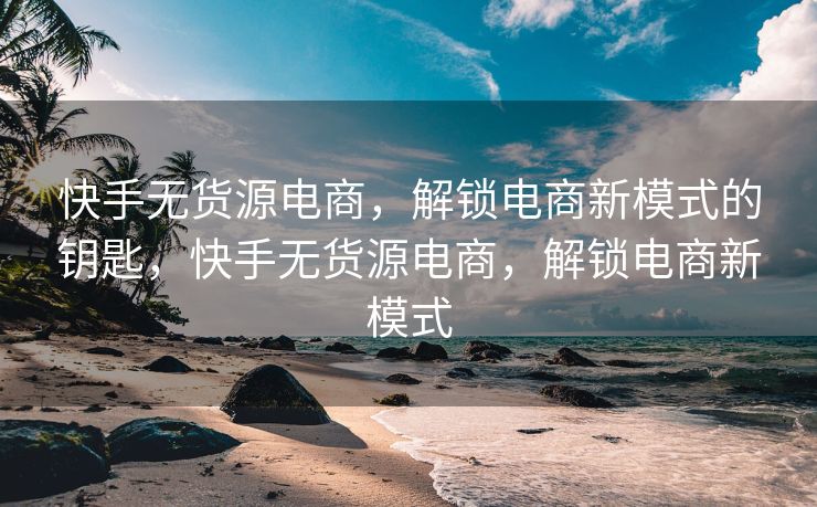 快手无货源电商，解锁电商新模式的钥匙，快手无货源电商，解锁电商新模式