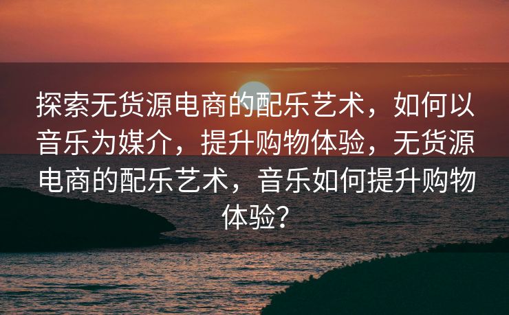 探索无货源电商的配乐艺术，如何以音乐为媒介，提升购物体验，无货源电商的配乐艺术，音乐如何提升购物体验？
