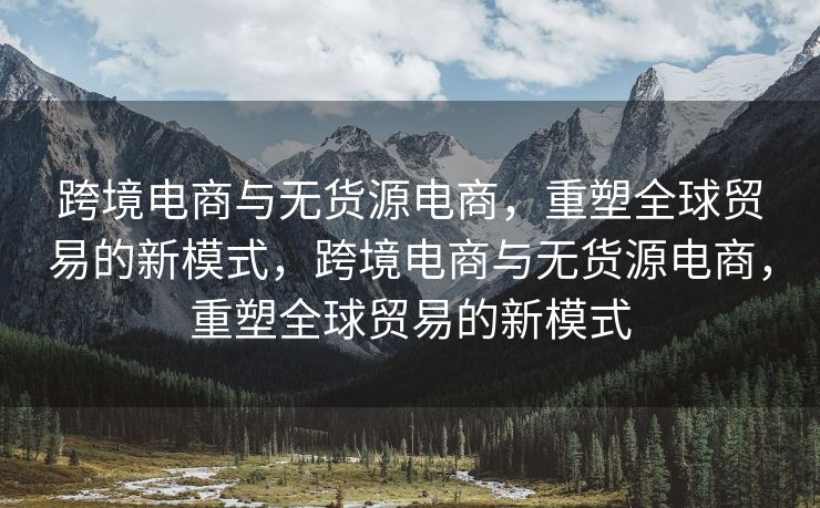 跨境电商与无货源电商，重塑全球贸易的新模式，跨境电商与无货源电商，重塑全球贸易的新模式