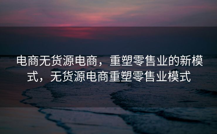 电商无货源电商，重塑零售业的新模式，无货源电商重塑零售业模式
